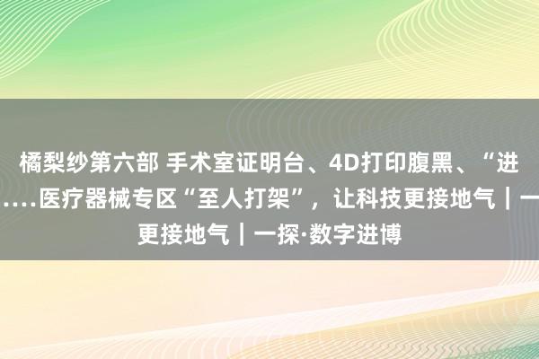 橘梨纱第六部 手术室证明台、4D打印腹黑、“进博号”专列……医疗器械专区“至人打架”，让科技更接地气｜一探·数字进博