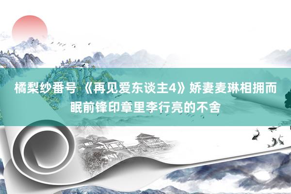 橘梨纱番号 《再见爱东谈主4》娇妻麦琳相拥而眠前锋印章里李行亮的不舍