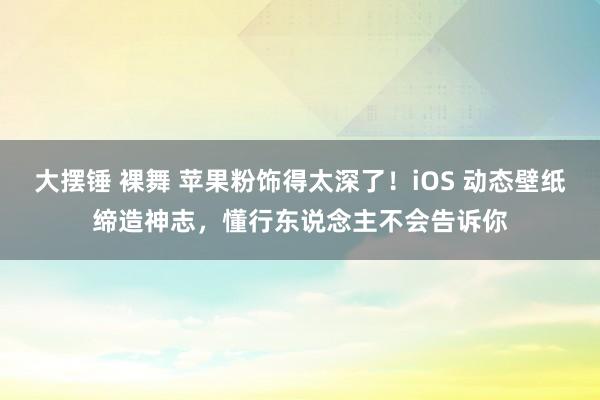 大摆锤 裸舞 苹果粉饰得太深了！iOS 动态壁纸缔造神志，懂行东说念主不会告诉你