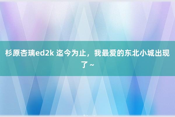 杉原杏璃ed2k 迄今为止，我最爱的东北小城出现了～