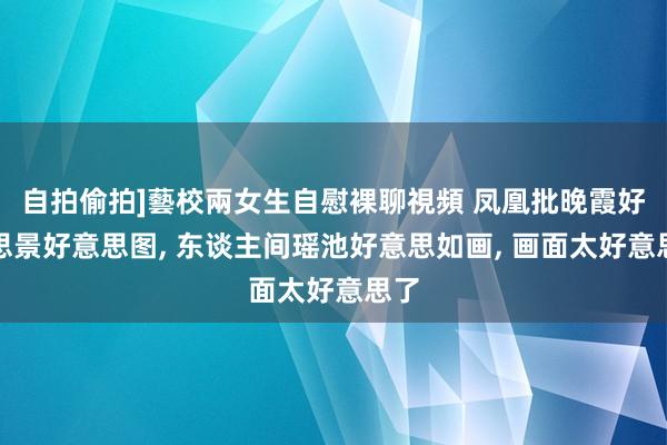 自拍偷拍]藝校兩女生自慰裸聊視頻 凤凰批晚霞好意思景好意思图， 东谈主间瑶池好意思如画， 画面太好意思了