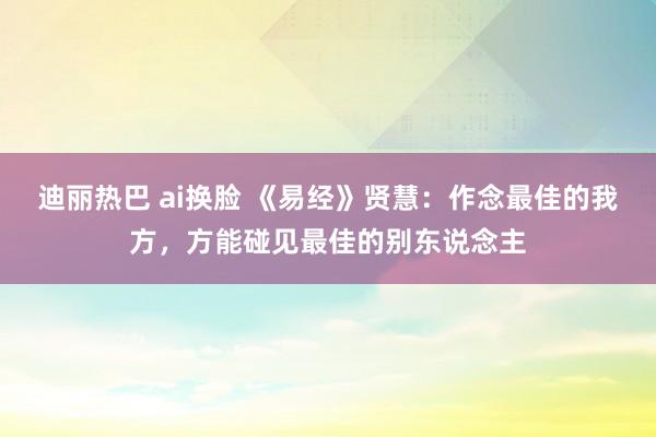 迪丽热巴 ai换脸 《易经》贤慧：作念最佳的我方，方能碰见最佳的别东说念主