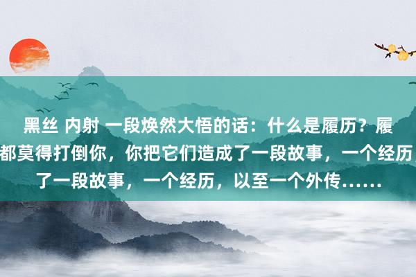 黑丝 内射 一段焕然大悟的话：什么是履历？履历就是，岁月和迂曲都莫得打倒你，你把它们造成了一段故事，一个经历，以至一个外传……