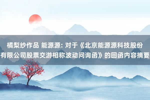 橘梨纱作品 能源源: 对于《北京能源源科技股份有限公司股票交游相称波动问询函》的回函内容摘要