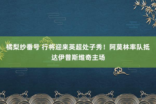 橘梨纱番号 行将迎来英超处子秀！阿莫林率队抵达伊普斯维奇主场