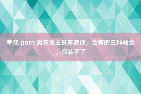 拳交 porn 男东谈主真喜欢你，会有的三种融会，假装不了