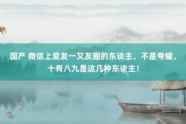 国产 微信上爱发一又友圈的东谈主，不是夸耀，十有八九是这几种东谈主！