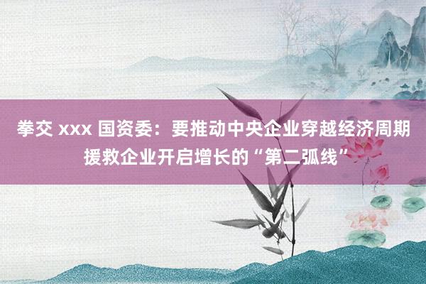 拳交 xxx 国资委：要推动中央企业穿越经济周期 援救企业开启增长的“第二弧线”