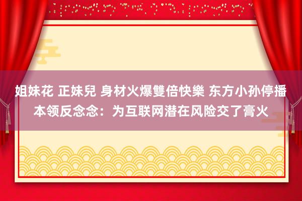 姐妹花 正妹兒 身材火爆雙倍快樂 东方小孙停播本领反念念：为互联网潜在风险交了膏火