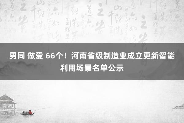 男同 做爱 66个！河南省级制造业成立更新智能利用场景名单公示