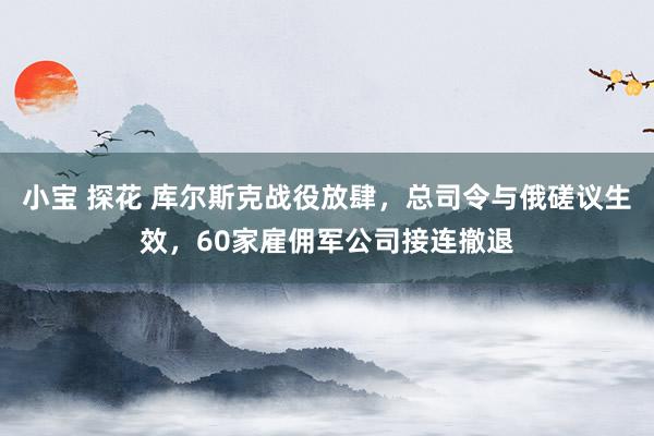 小宝 探花 库尔斯克战役放肆，总司令与俄磋议生效，60家雇佣军公司接连撤退