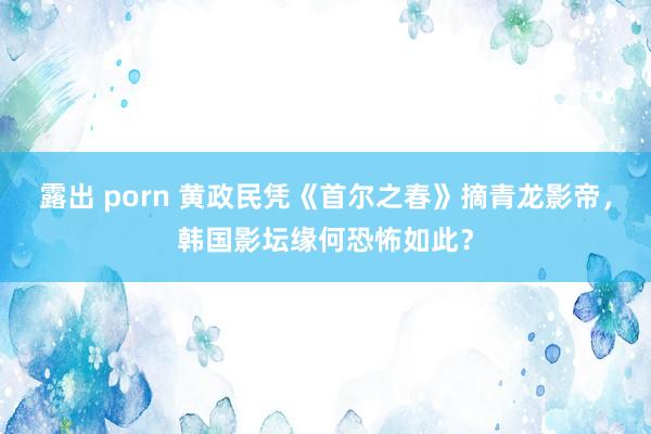 露出 porn 黄政民凭《首尔之春》摘青龙影帝，韩国影坛缘何恐怖如此？