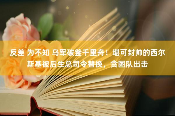 反差 为不知 乌军破釜千里舟！堪可封帅的西尔斯基被后生总司令替换，贪图队出击