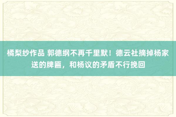 橘梨纱作品 郭德纲不再千里默！德云社摘掉杨家送的牌匾，和杨议的矛盾不行挽回