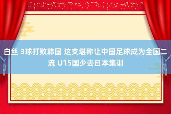 白丝 3球打败韩国 这支堪称让中国足球成为全国二流 U15国少去日本集训