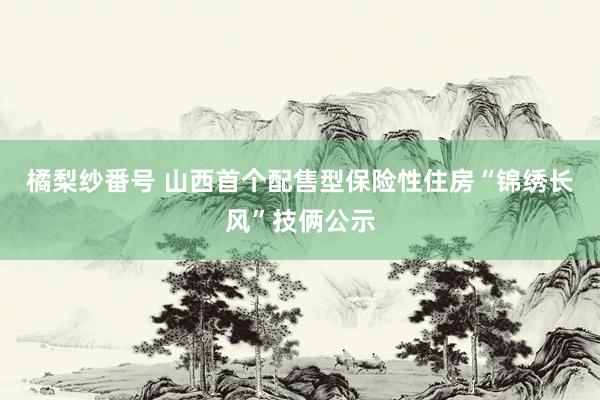 橘梨纱番号 山西首个配售型保险性住房“锦绣长风”技俩公示