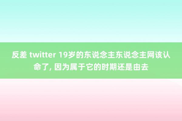 反差 twitter 19岁的东说念主东说念主网该认命了， 因为属于它的时期还是由去