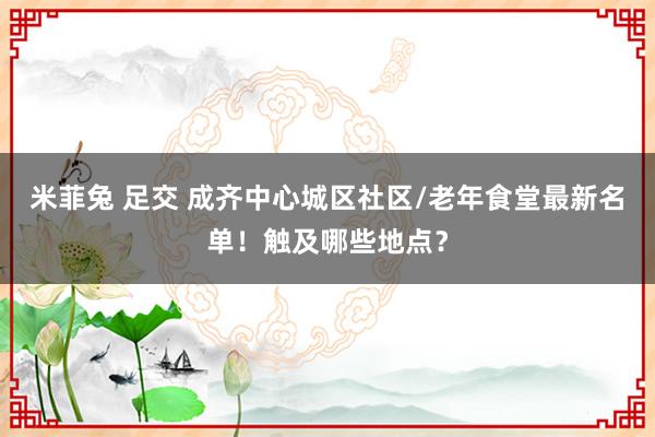 米菲兔 足交 成齐中心城区社区/老年食堂最新名单！触及哪些地点？