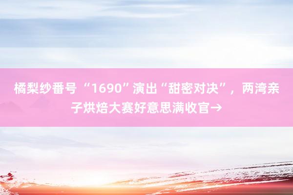 橘梨纱番号 “1690”演出“甜密对决”，两湾亲子烘焙大赛好意思满收官→