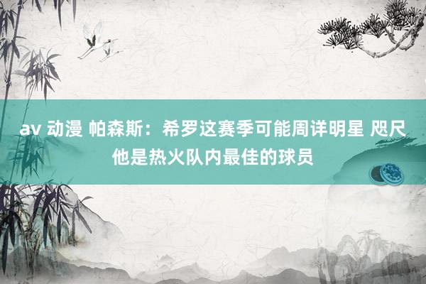 av 动漫 帕森斯：希罗这赛季可能周详明星 咫尺他是热火队内最佳的球员