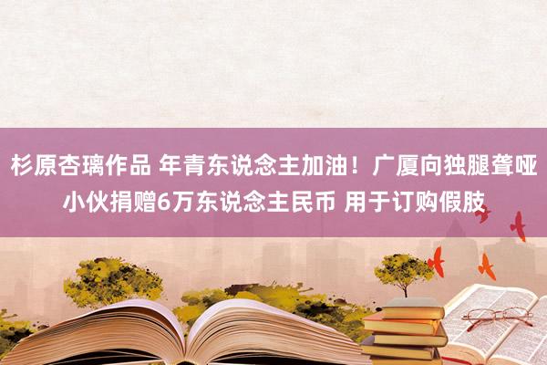 杉原杏璃作品 年青东说念主加油！广厦向独腿聋哑小伙捐赠6万东说念主民币 用于订购假肢