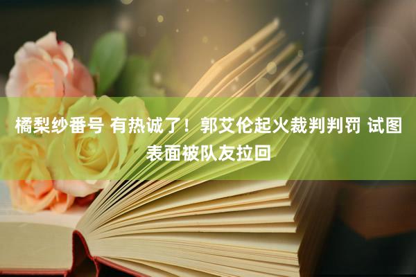 橘梨纱番号 有热诚了！郭艾伦起火裁判判罚 试图表面被队友拉回