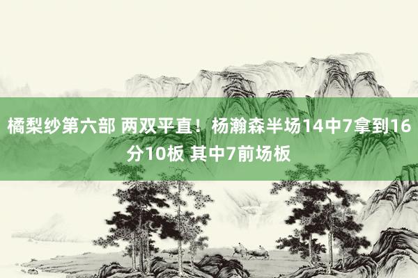 橘梨纱第六部 两双平直！杨瀚森半场14中7拿到16分10板 其中7前场板