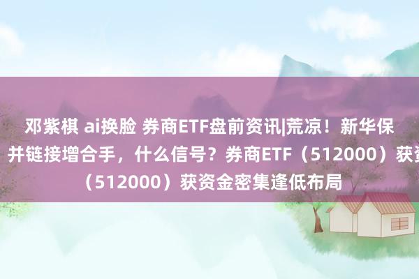 邓紫棋 ai换脸 券商ETF盘前资讯|荒凉！新华保障举牌海通证券，并链接增合手，什么信号？券商ETF（512000）获资金密集逢低布局