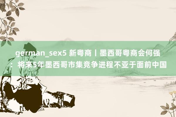 german_sex5 新粤商丨墨西哥粤商会何强：将来5年墨西哥市集竞争进程不亚于面前中国