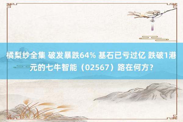 橘梨纱全集 破发暴跌64% 基石已亏过亿 跌破1港元的七牛智能（02567）路在何方？