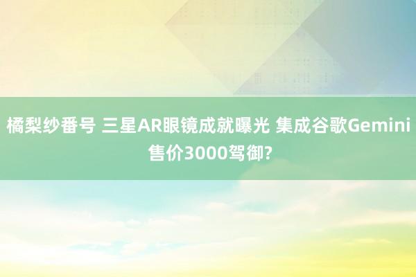 橘梨纱番号 三星AR眼镜成就曝光 集成谷歌Gemini 售价3000驾御?