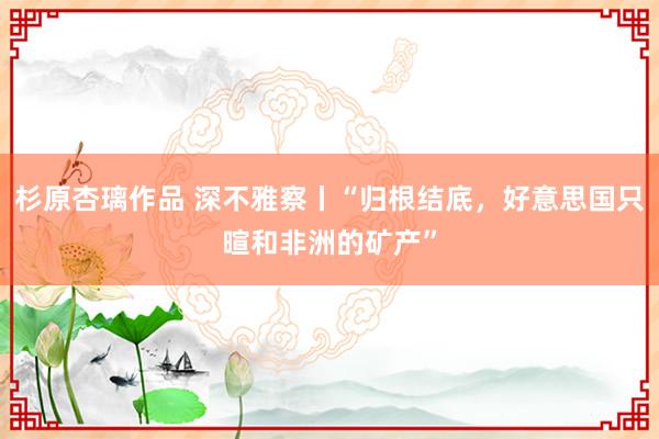 杉原杏璃作品 深不雅察丨“归根结底，好意思国只暄和非洲的矿产”