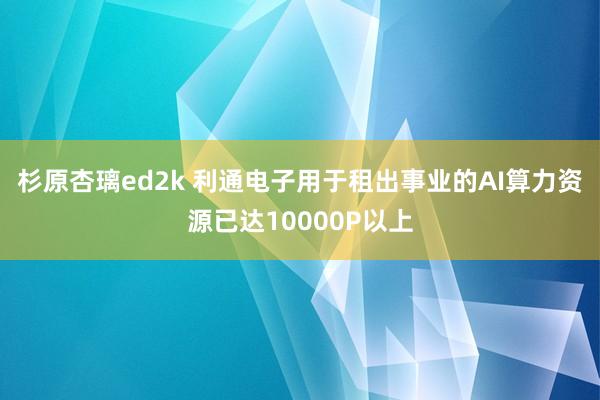 杉原杏璃ed2k 利通电子用于租出事业的AI算力资源已达10000P以上