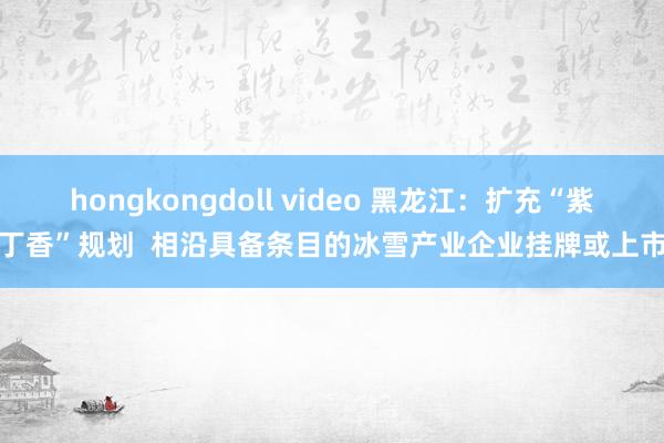 hongkongdoll video 黑龙江：扩充“紫丁香”规划  相沿具备条目的冰雪产业企业挂牌或上市