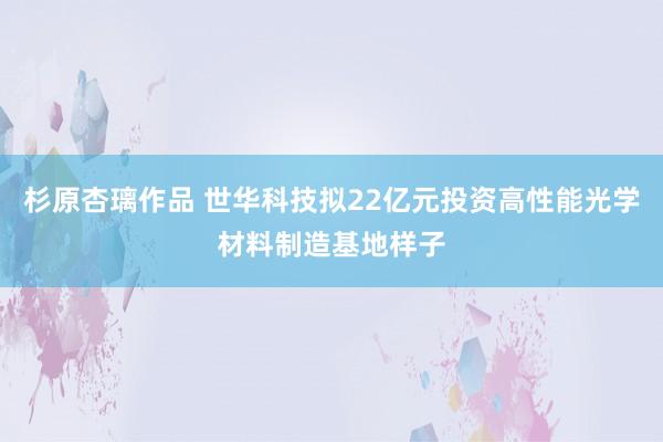 杉原杏璃作品 世华科技拟22亿元投资高性能光学材料制造基地样子