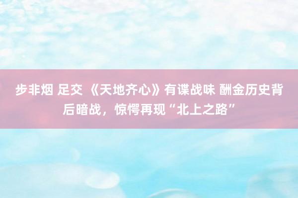 步非烟 足交 《天地齐心》有谍战味 酬金历史背后暗战，惊愕再现“北上之路”