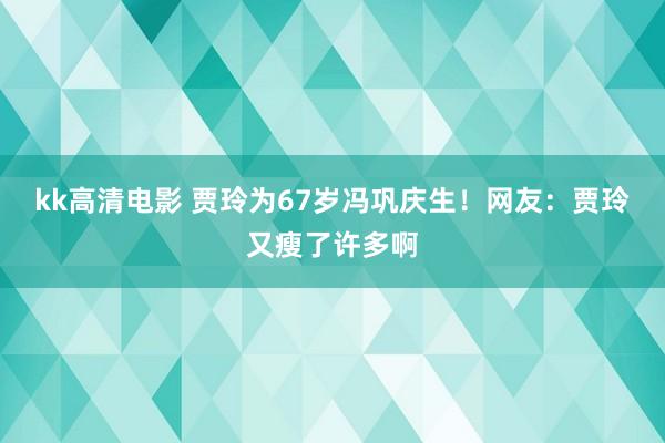 kk高清电影 贾玲为67岁冯巩庆生！网友：贾玲又瘦了许多啊