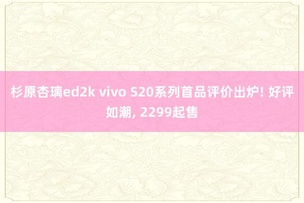 杉原杏璃ed2k vivo S20系列首品评价出炉! 好评如潮， 2299起售