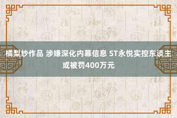 橘梨纱作品 涉嫌深化内幕信息 ST永悦实控东谈主或被罚400万元