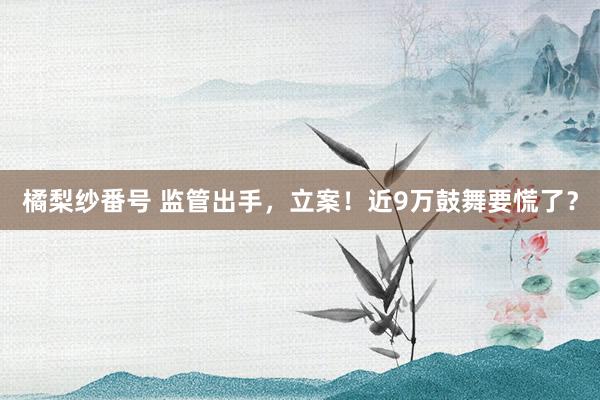 橘梨纱番号 监管出手，立案！近9万鼓舞要慌了？