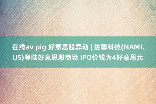 在线av pig 好意思股异动 | 进馨科技(NAMI.US)登陆好意思股商场 IPO价钱为4好意思元