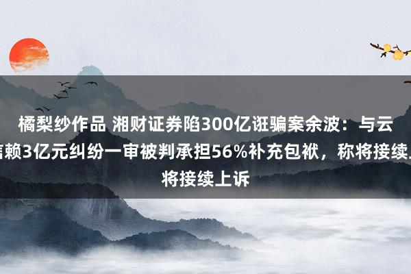 橘梨纱作品 湘财证券陷300亿诳骗案余波：与云南信赖3亿元纠纷一审被判承担56%补充包袱，称将接续上诉