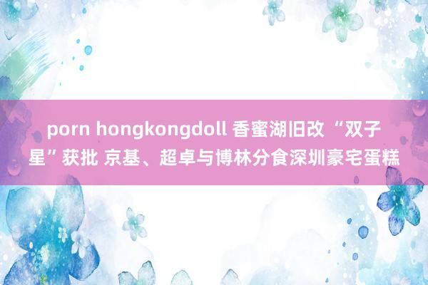 porn hongkongdoll 香蜜湖旧改 “双子星”获批 京基、超卓与博林分食深圳豪宅蛋糕