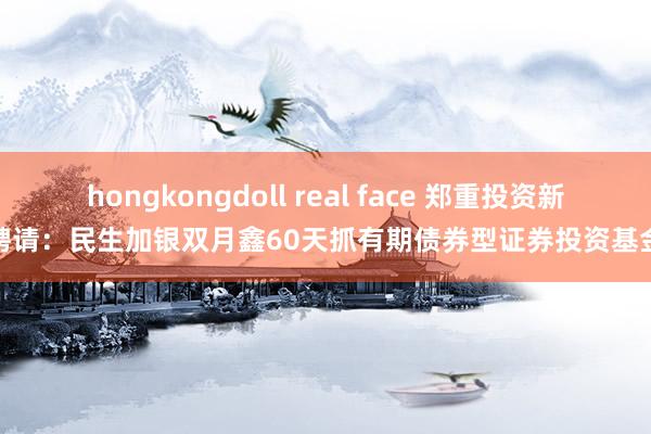 hongkongdoll real face 郑重投资新聘请：民生加银双月鑫60天抓有期债券型证券投资基金