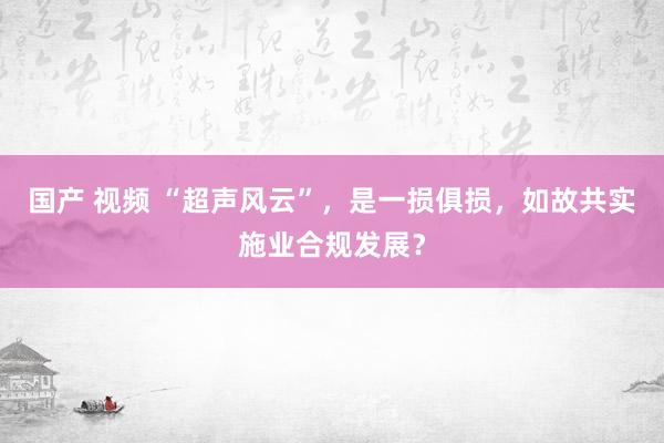 国产 视频 “超声风云”，是一损俱损，如故共实施业合规发展？