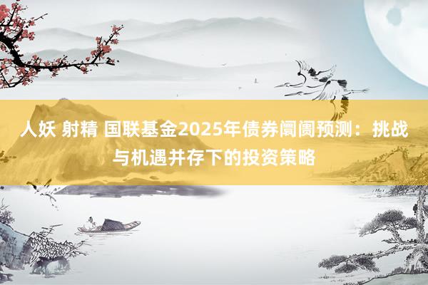 人妖 射精 国联基金2025年债券阛阓预测：挑战与机遇并存下的投资策略