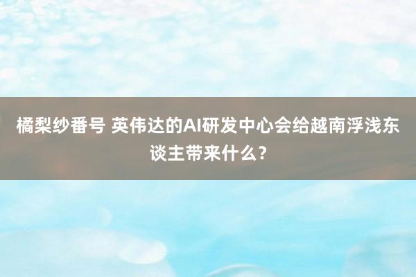 橘梨纱番号 英伟达的AI研发中心会给越南浮浅东谈主带来什么？