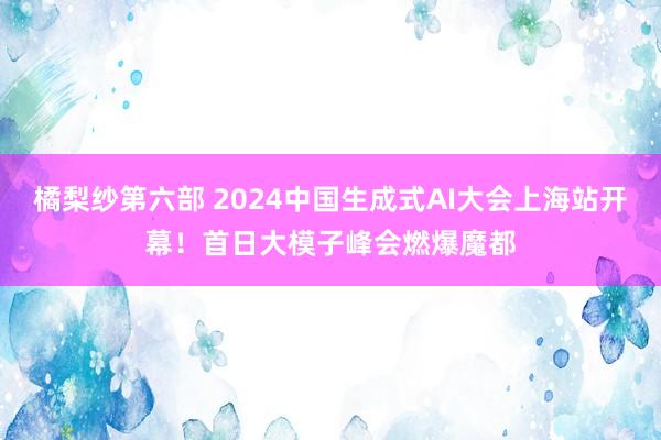 橘梨纱第六部 2024中国生成式AI大会上海站开幕！首日大模子峰会燃爆魔都