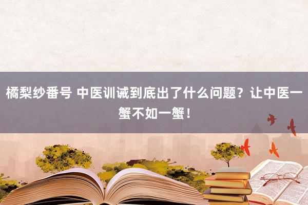 橘梨纱番号 中医训诫到底出了什么问题？让中医一蟹不如一蟹！