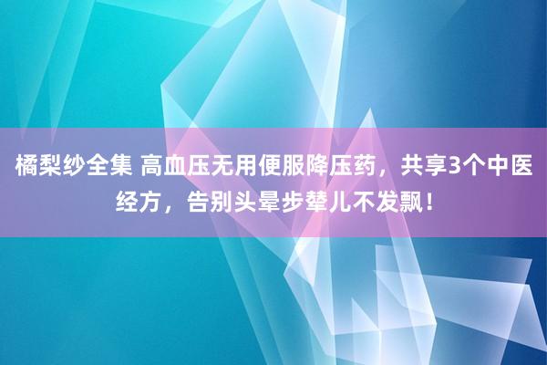 橘梨纱全集 高血压无用便服降压药，共享3个中医经方，告别头晕步辇儿不发飘！